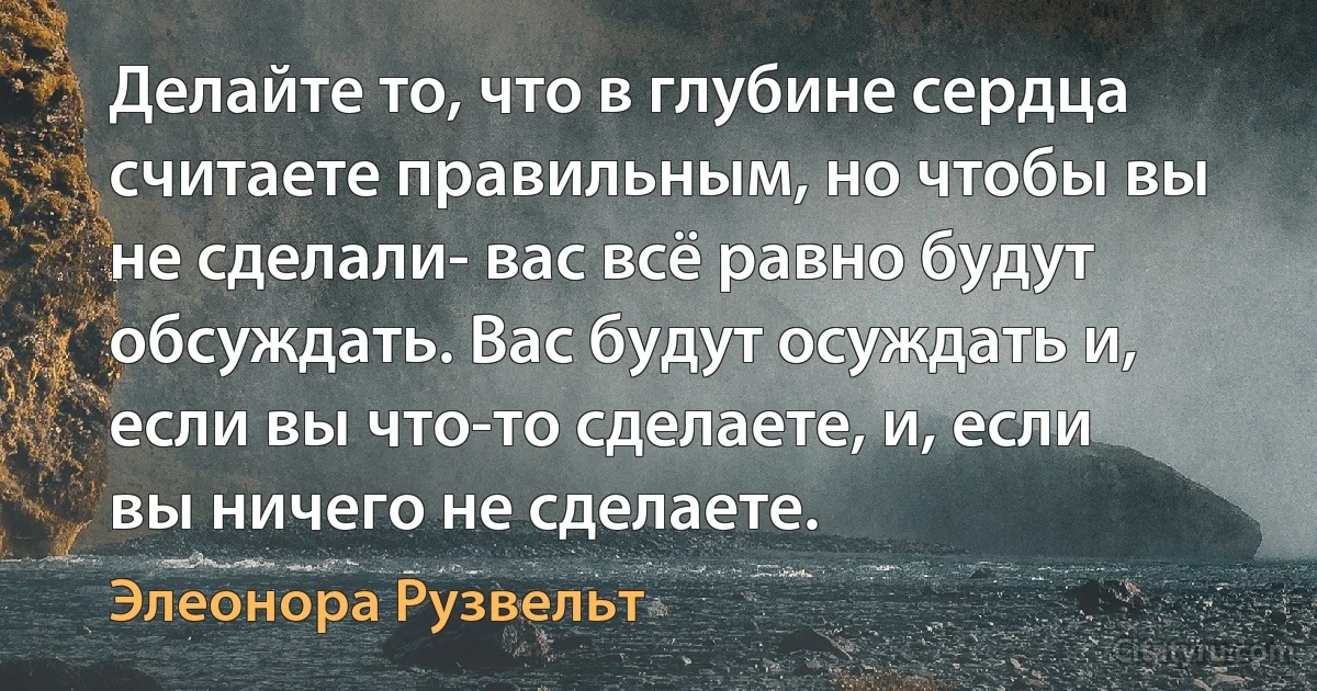 Делайте то, что в глубине сердца считаете правильным, но чтобы вы не сделали- вас всё равно будут обсуждать. Вас будут осуждать и, если вы что-то сделаете, и, если вы ничего не сделаете. (Элеонора Рузвельт)