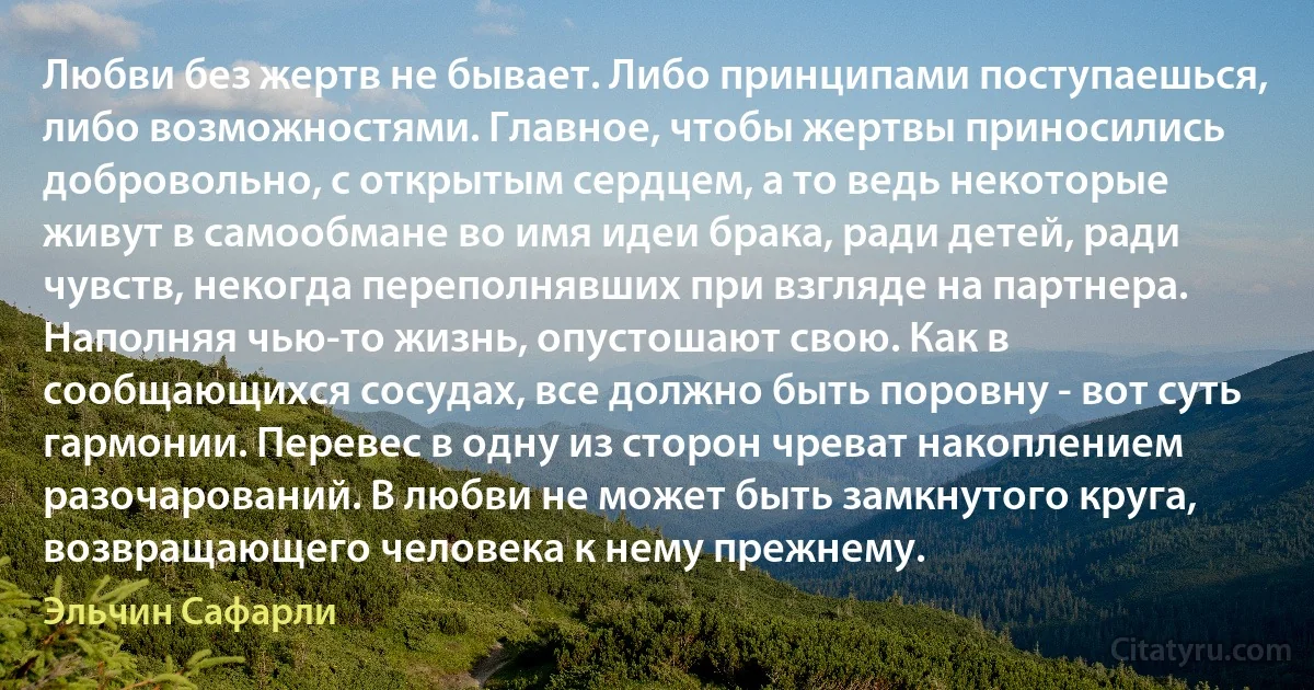 Любви без жертв не бывает. Либо принципами поступаешься, либо возможностями. Главное, чтобы жертвы приносились добровольно, с открытым сердцем, а то ведь некоторые живут в самообмане во имя идеи брака, ради детей, ради чувств, некогда переполнявших при взгляде на партнера. Наполняя чью-то жизнь, опустошают свою. Как в сообщающихся сосудах, все должно быть поровну - вот суть гармонии. Перевес в одну из сторон чреват накоплением разочарований. В любви не может быть замкнутого круга, возвращающего человека к нему прежнему. (Эльчин Сафарли)