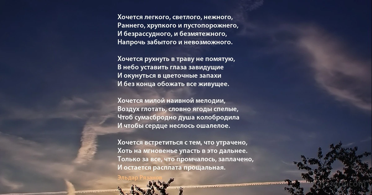 Хочется легкого, светлого, нежного, 
Раннего, хрупкого и пустопорожнего, 
И безрассудного, и безмятежного, 
Напрочь забытого и невозможного. 

Хочется рухнуть в траву не помятую, 
В небо уставить глаза завидущие 
И окунуться в цветочные запахи 
И без конца обожать все живущее. 

Хочется милой наивной мелодии,
Воздух глотать, словно ягоды спелые, 
Чтоб сумасбродно душа колобродила 
И чтобы сердце неслось ошалелое. 

Хочется встретиться с тем, что утрачено, 
Хоть на мгновенье упасть в это дальнее. 
Только за все, что промчалось, заплачено, 
И остается расплата прощальная. (Эльдар Рязанов)