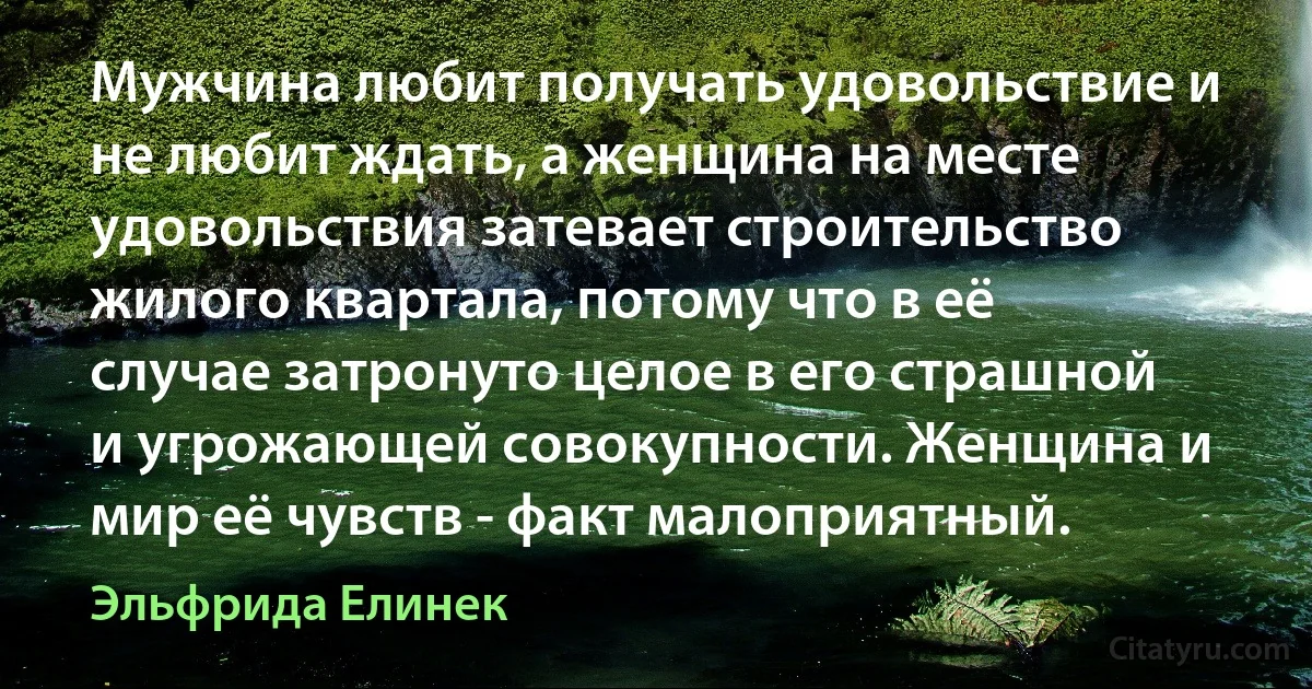 Мужчина любит получать удовольствие и не любит ждать, а женщина на месте удовольствия затевает строительство жилого квартала, потому что в её случае затронуто целое в его страшной и угрожающей совокупности. Женщина и мир её чувств - факт малоприятный. (Эльфрида Елинек)