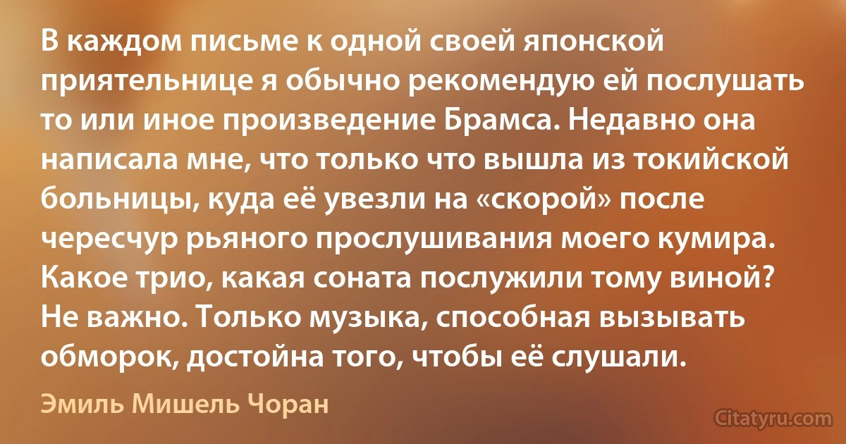 В каждом письме к одной своей японской приятельнице я обычно рекомендую ей послушать то или иное произведение Брамса. Недавно она написала мне, что только что вышла из токийской больницы, куда её увезли на «скорой» после чересчур рьяного прослушивания моего кумира. Какое трио, какая соната послужили тому виной? Не важно. Только музыка, способная вызывать обморок, достойна того, чтобы её слушали. (Эмиль Мишель Чоран)