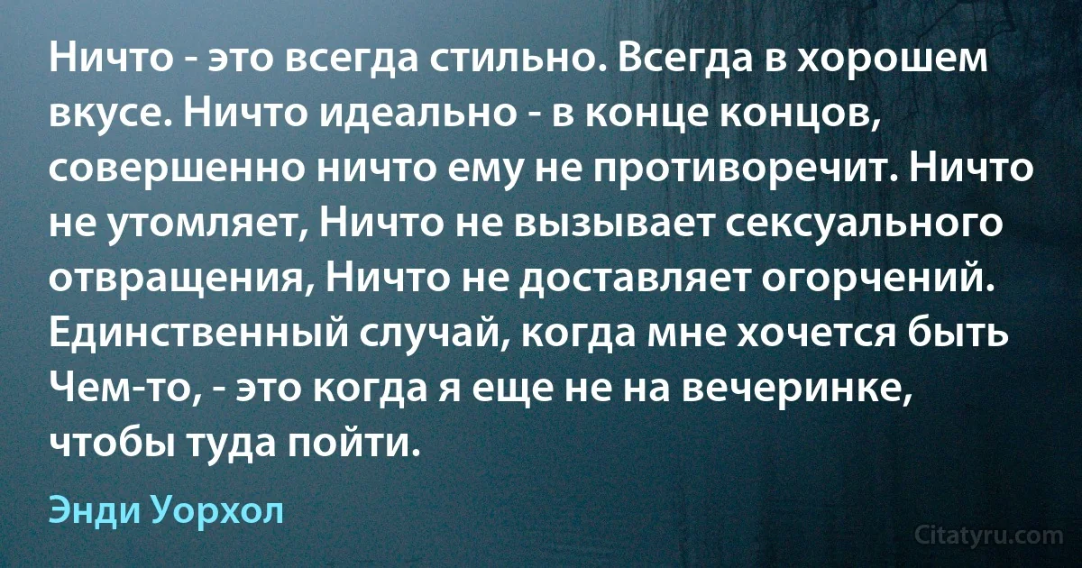 Ничто - это всегда стильно. Всегда в хорошем вкусе. Ничто идеально - в конце концов, совершенно ничто ему не противоречит. Ничто не утомляет, Ничто не вызывает сексуального отвращения, Ничто не доставляет огорчений. Единственный случай, когда мне хочется быть Чем-то, - это когда я еще не на вечеринке, чтобы туда пойти. (Энди Уорхол)