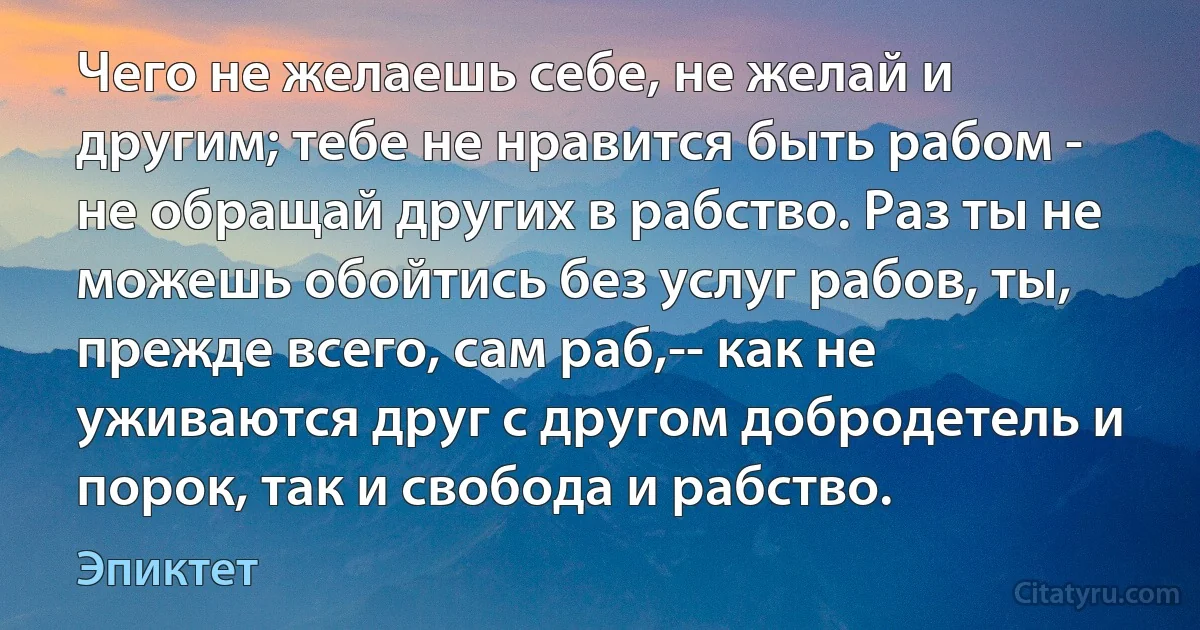 Чего не желаешь себе, не желай и другим; тебе не нравится быть рабом - не обращай других в рабство. Раз ты не можешь обойтись без услуг рабов, ты, прежде всего, сам раб,-- как не уживаются друг с другом добродетель и порок, так и свобода и рабство. (Эпиктет)