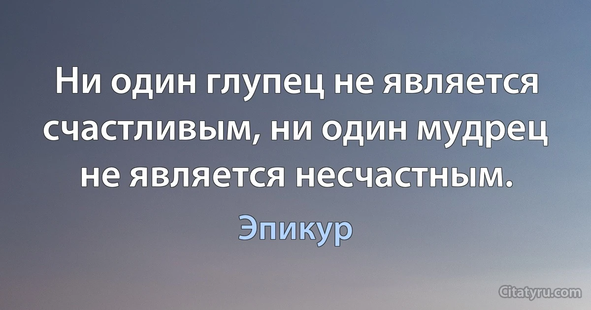 Ни один глупец не является счастливым, ни один мудрец не является несчастным. (Эпикур)