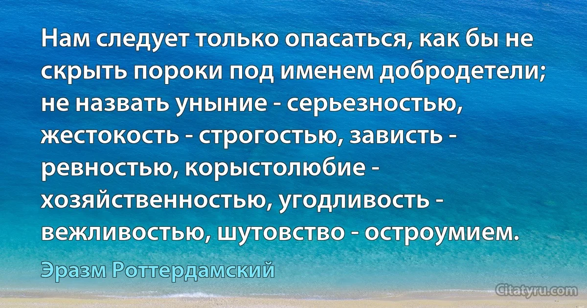 Нам следует только опасаться, как бы не скрыть пороки под именем добродетели; не назвать уныние - серьезностью, жестокость - строгостью, зависть - ревностью, корыстолюбие - хозяйственностью, угодливость - вежливостью, шутовство - остроумием. (Эразм Роттердамский)