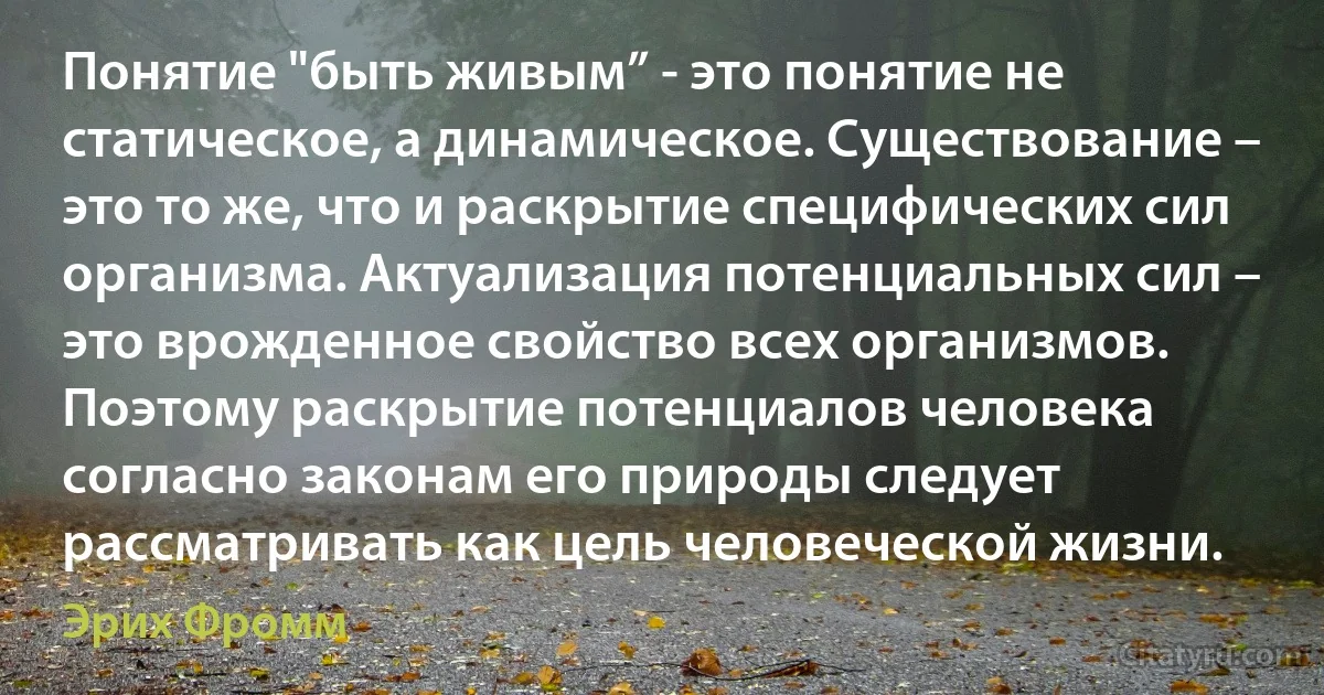 Понятие "быть живым” - это понятие не статическое, а динамическое. Существование – это то же, что и раскрытие специфических сил организма. Актуализация потенциальных сил – это врожденное свойство всех организмов. Поэтому раскрытие потенциалов человека согласно законам его природы следует рассматривать как цель человеческой жизни. (Эрих Фромм)