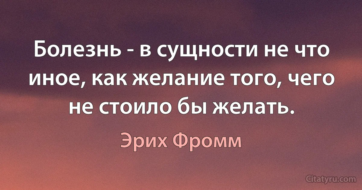 Болезнь - в сущности не что иное, как желание того, чего не стоило бы желать. (Эрих Фромм)