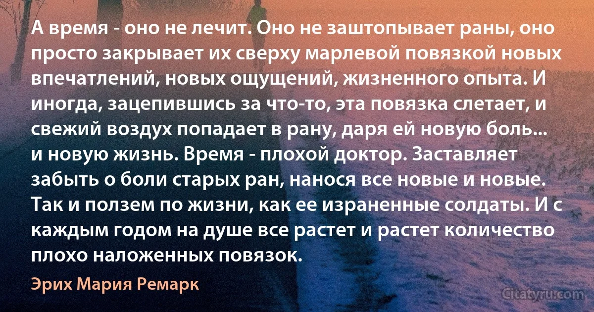 А время - оно не лечит. Оно не заштопывает раны, оно просто закрывает их сверху марлевой повязкой новых впечатлений, новых ощущений, жизненного опыта. И иногда, зацепившись за что-то, эта повязка слетает, и свежий воздух попадает в рану, даря ей новую боль... и новую жизнь. Время - плохой доктор. Заставляет забыть о боли старых ран, нанося все новые и новые. Так и ползем по жизни, как ее израненные солдаты. И с каждым годом на душе все растет и растет количество плохо наложенных повязок. (Эрих Мария Ремарк)