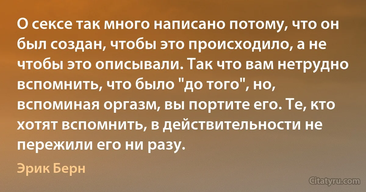 О сексе так много написано потому, что он был создан, чтобы это происходило, а не чтобы это описывали. Так что вам нетрудно вспомнить, что было "до того", но, вспоминая оргазм, вы портите его. Те, кто хотят вспомнить, в действительности не пережили его ни разу. (Эрик Берн)