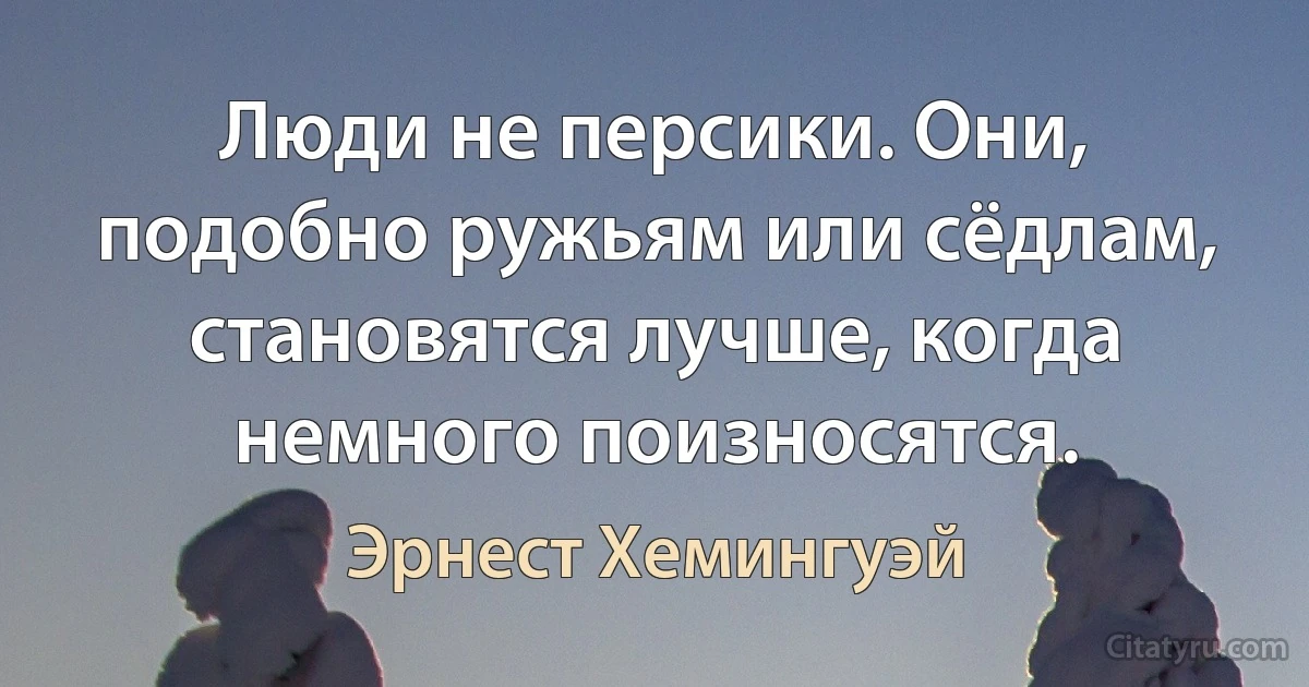 Люди не персики. Они, подобно ружьям или сёдлам, становятся лучше, когда немного поизносятся. (Эрнест Хемингуэй)