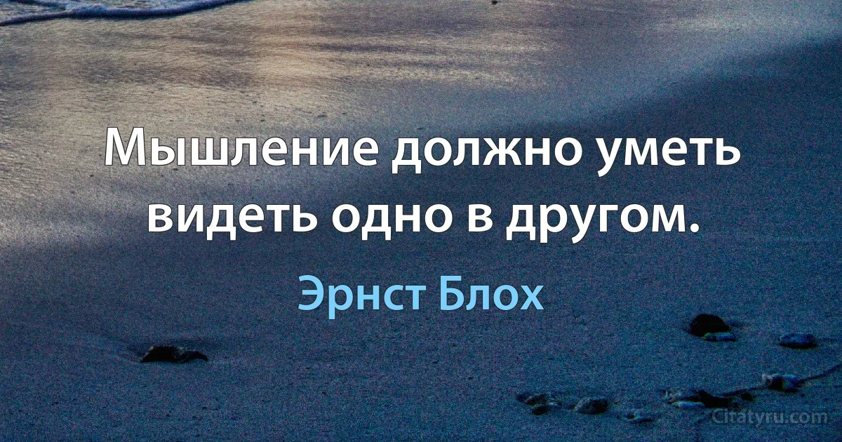 Мышление должно уметь видеть одно в другом. (Эрнст Блох)