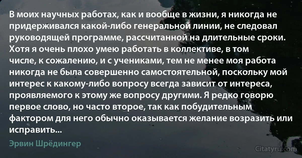 В моих научных работах, как и вообще в жизни, я никогда не придерживался какой-либо генеральной линии, не следовал руководящей программе, рассчитанной на длительные сроки. Хотя я очень плохо умею работать в коллективе, в том числе, к сожалению, и с учениками, тем не менее моя работа никогда не была совершенно самостоятельной, поскольку мой интерес к какому-либо вопросу всегда зависит от интереса, проявляемого к этому же вопросу другими. Я редко говорю первое слово, но часто второе, так как побудительным фактором для него обычно оказывается желание возразить или исправить... (Эрвин Шрёдингер)