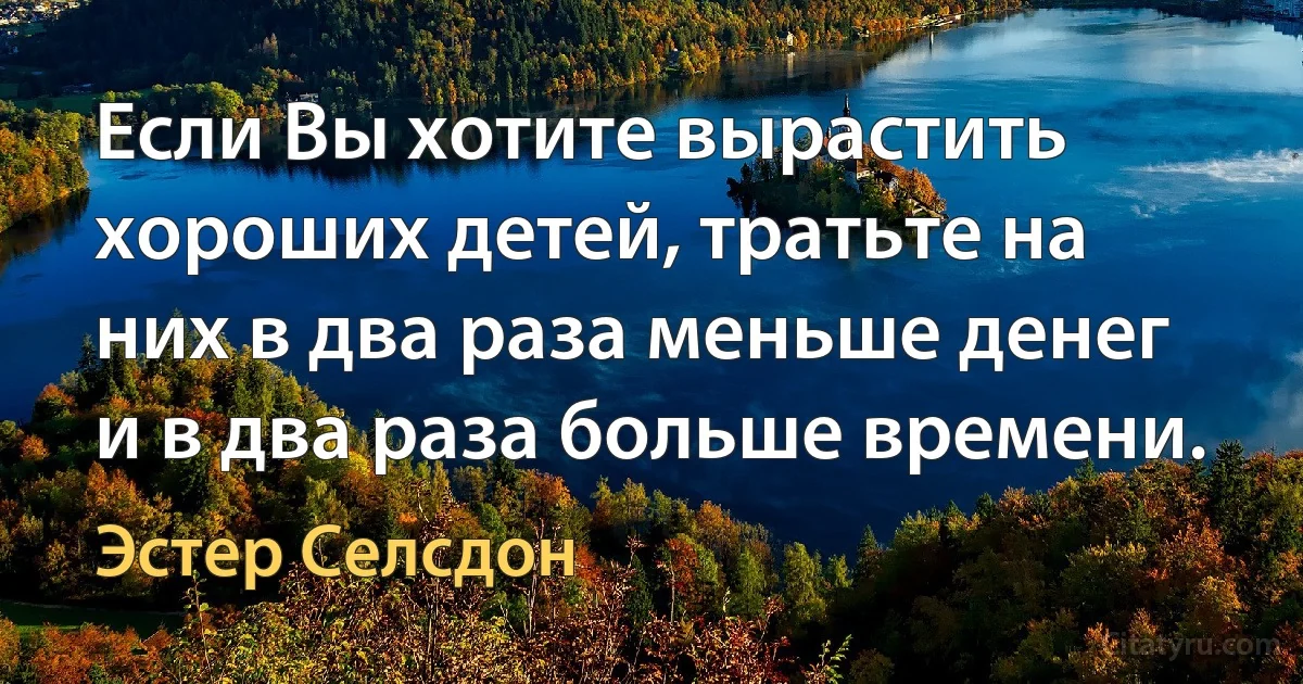 Если Вы хотите вырастить хороших детей, тратьте на них в два раза меньше денег и в два раза больше времени. (Эстер Селсдон)