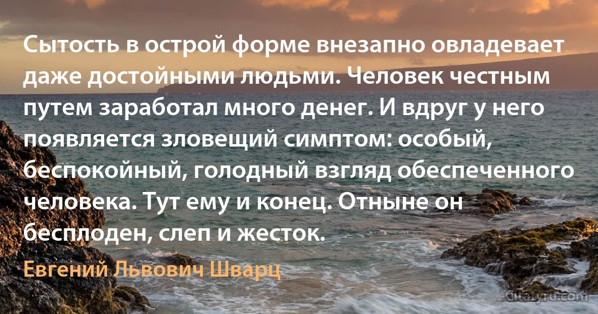 Сытость в острой форме внезапно овладевает даже достойными людьми. Человек честным путем заработал много денег. И вдруг у него появляется зловещий симптом: особый, беспокойный, голодный взгляд обеспеченного человека. Тут ему и конец. Отныне он бесплоден, слеп и жесток. (Евгений Львович Шварц)