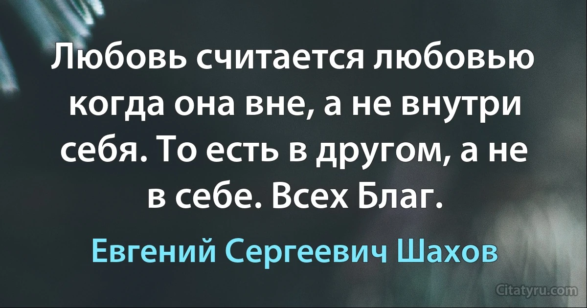 Любовь считается любовью когда она вне, а не внутри себя. То есть в другом, а не в себе. Всех Благ. (Евгений Сергеевич Шахов)