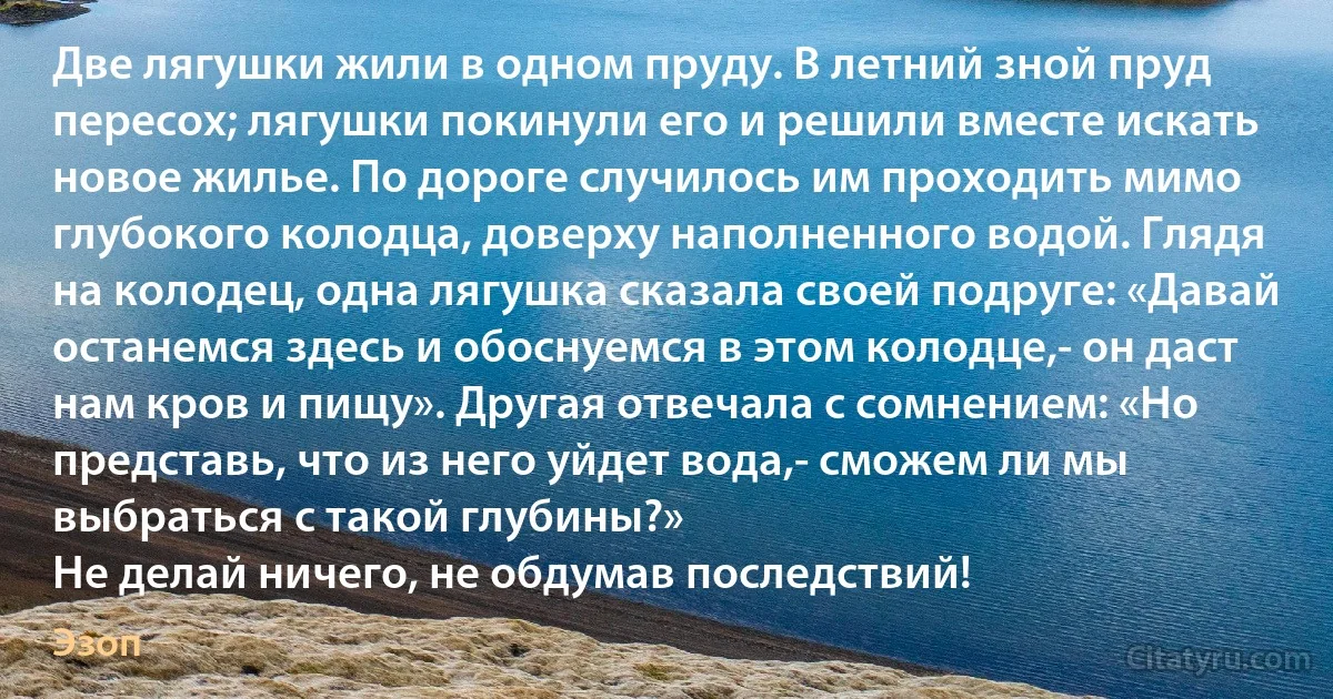 Две лягушки жили в одном пруду. В летний зной пруд пересох; лягушки покинули его и решили вместе искать новое жилье. По дороге случилось им проходить мимо глубокого колодца, доверху наполненного водой. Глядя на колодец, одна лягушка сказала своей подруге: «Давай останемся здесь и обоснуемся в этом колодце,- он даст нам кров и пищу». Другая отвечала с сомнением: «Но представь, что из него уйдет вода,- сможем ли мы выбраться с такой глубины?»
Не делай ничего, не обдумав последствий! (Эзоп)