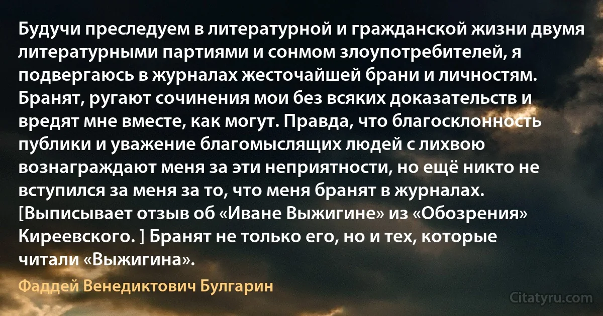 Будучи преследуем в литературной и гражданской жизни двумя литературными партиями и сонмом злоупотребителей, я подвергаюсь в журналах жесточайшей брани и личностям. Бранят, ругают сочинения мои без всяких доказательств и вредят мне вместе, как могут. Правда, что благосклонность публики и уважение благомыслящих людей с лихвою вознаграждают меня за эти неприятности, но ещё никто не вступился за меня за то, что меня бранят в журналах. [Выписывает отзыв об «Иване Выжигине» из «Обозрения» Киреевского. ] Бранят не только его, но и тех, которые читали «Выжигина». (Фаддей Венедиктович Булгарин)