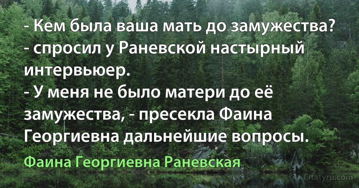 - Кем была ваша мать до замужества? - спросил у Раневской настырный интервьюер.
- У меня не было матери до её замужества, - пресекла Фаина Георгиевна дальнейшие вопросы. (Фаина Георгиевна Раневская)