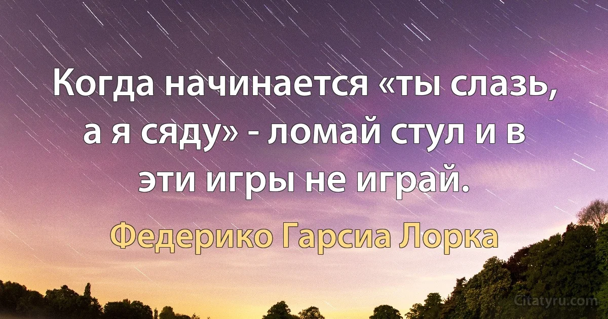 Когда начинается «ты слазь, а я сяду» - ломай стул и в эти игры не играй. (Федерико Гарсиа Лорка)