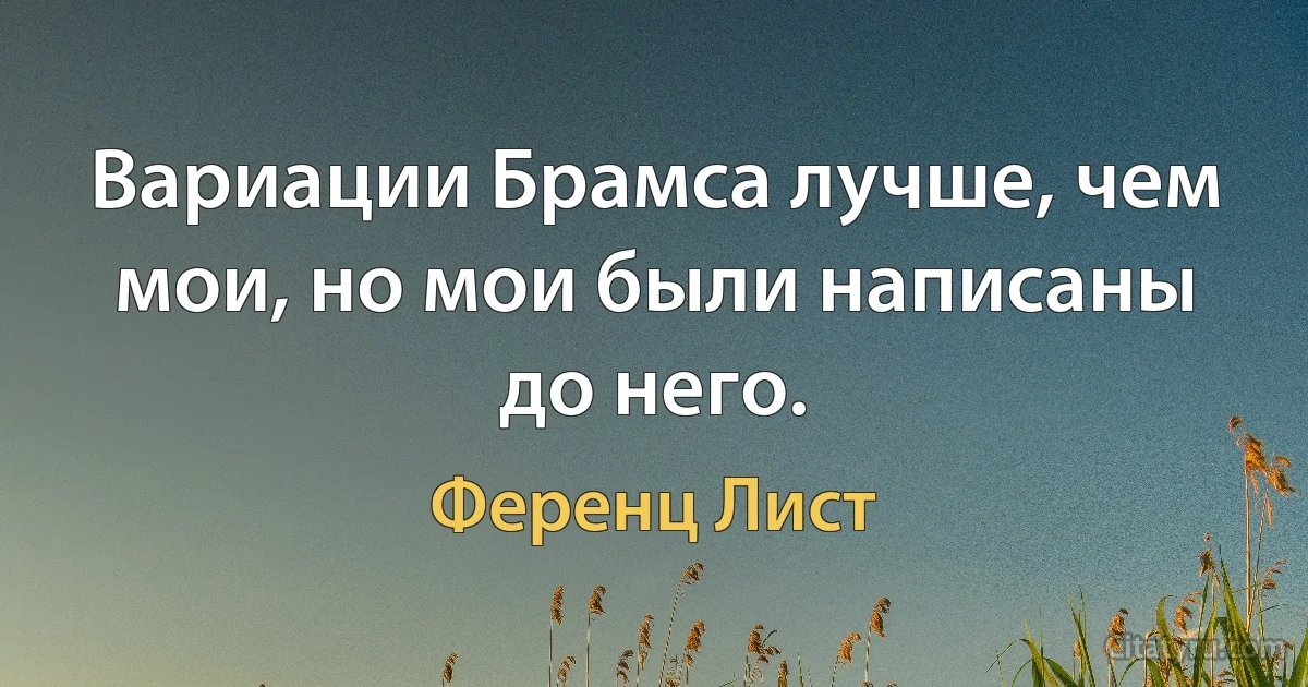 Вариации Брамса лучше, чем мои, но мои были написаны до него. (Ференц Лист)