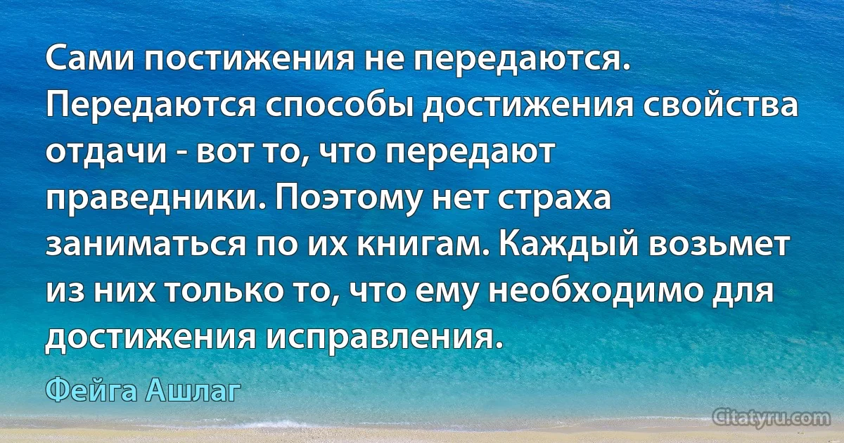 Сами постижения не передаются. Передаются способы достижения свойства отдачи - вот то, что передают праведники. Поэтому нет страха заниматься по их книгам. Каждый возьмет из них только то, что ему необходимо для достижения исправления. (Фейга Ашлаг)