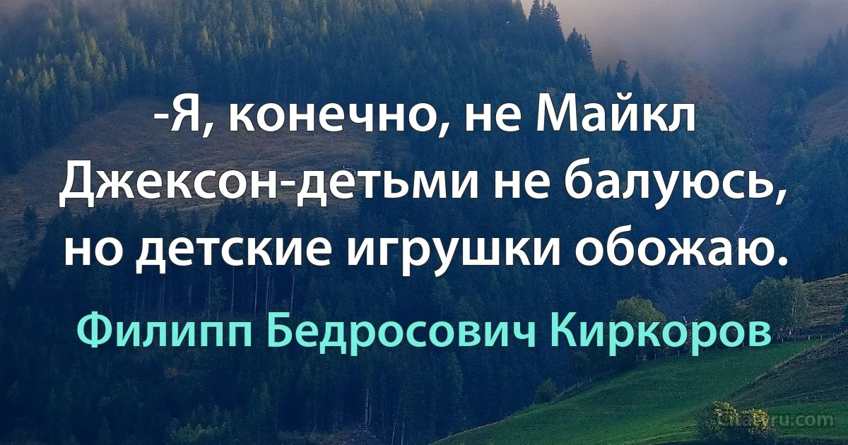 -Я, конечно, не Майкл Джексон-детьми не балуюсь, но детские игрушки обожаю. (Филипп Бедросович Киркоров)