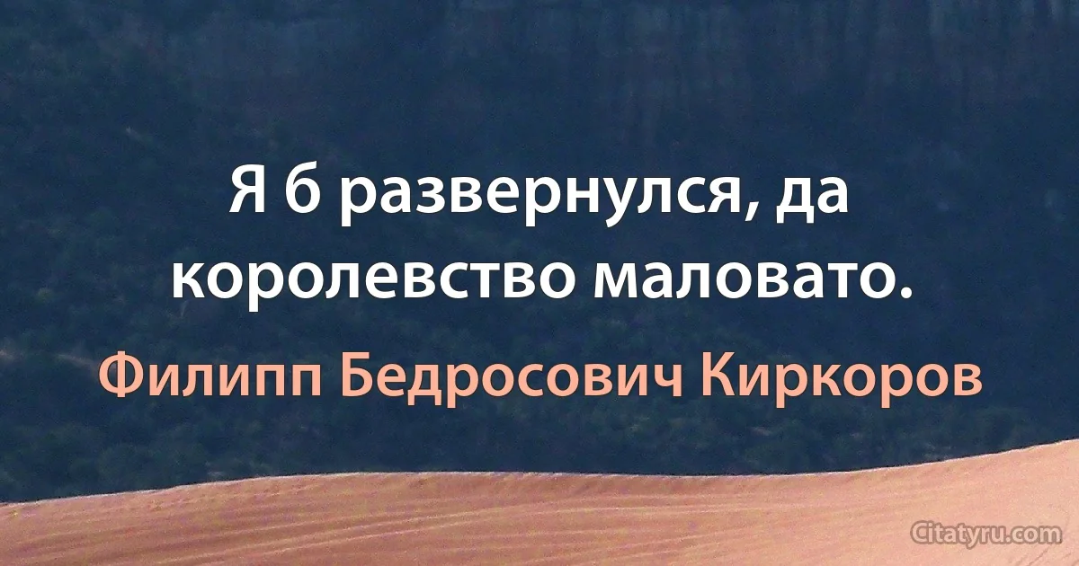 Я б развернулся, да королевство маловато. (Филипп Бедросович Киркоров)