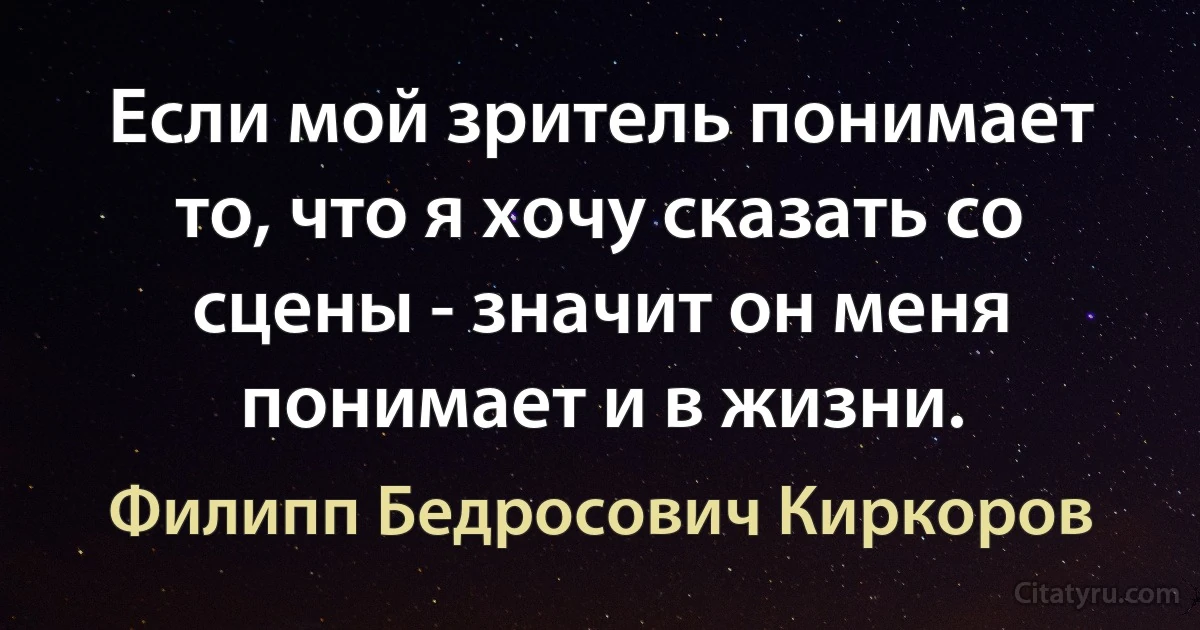 Если мой зритель понимает то, что я хочу сказать со сцены - значит он меня понимает и в жизни. (Филипп Бедросович Киркоров)