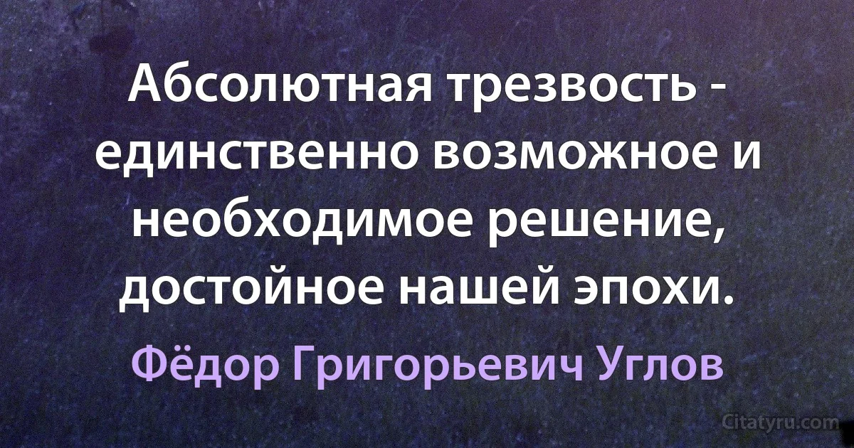 Абсолютная трезвость - единственно возможное и необходимое решение, достойное нашей эпохи. (Фёдор Григорьевич Углов)