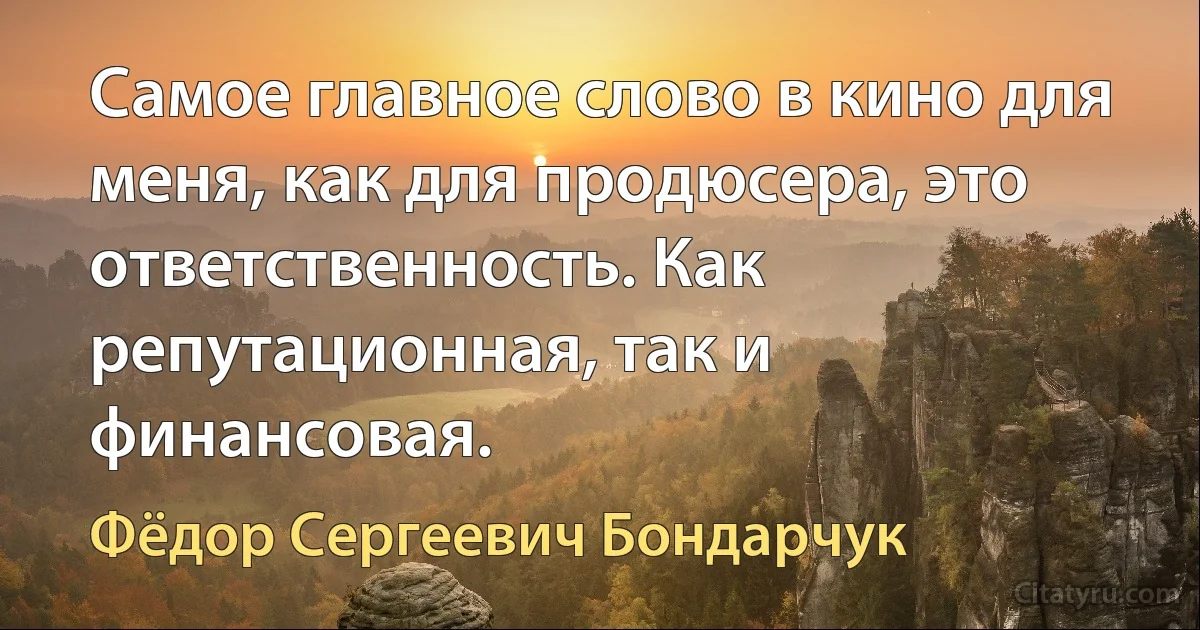 Самое главное слово в кино для меня, как для продюсера, это ответственность. Как репутационная, так и финансовая. (Фёдор Сергеевич Бондарчук)