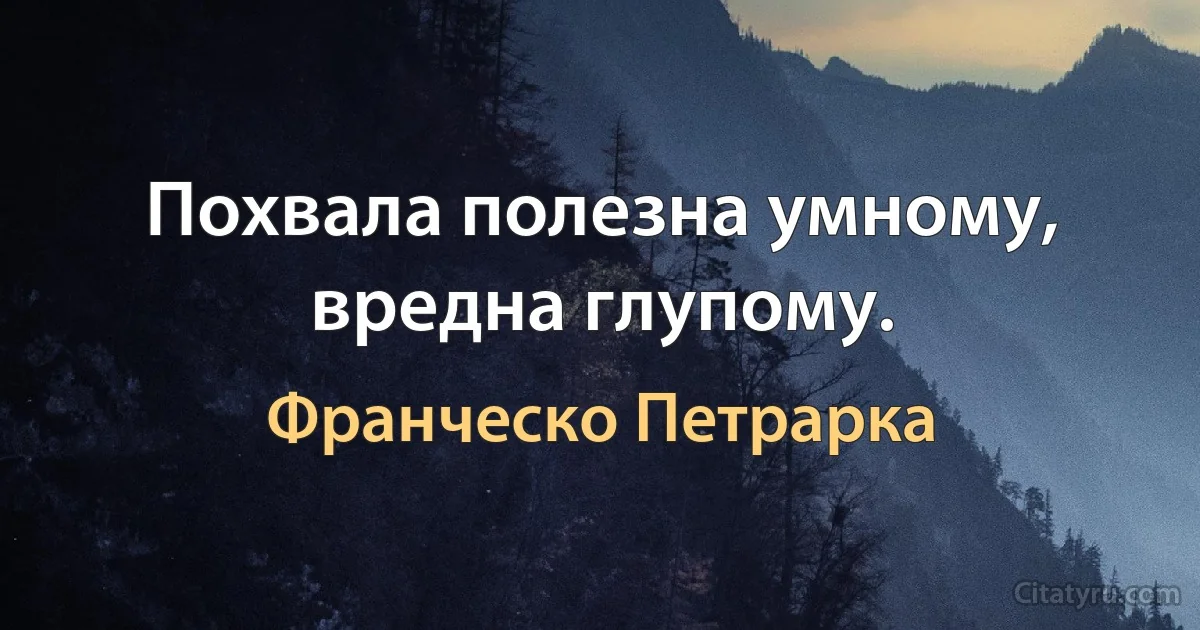 Похвала полезна умному, вредна глупому. (Франческо Петрарка)