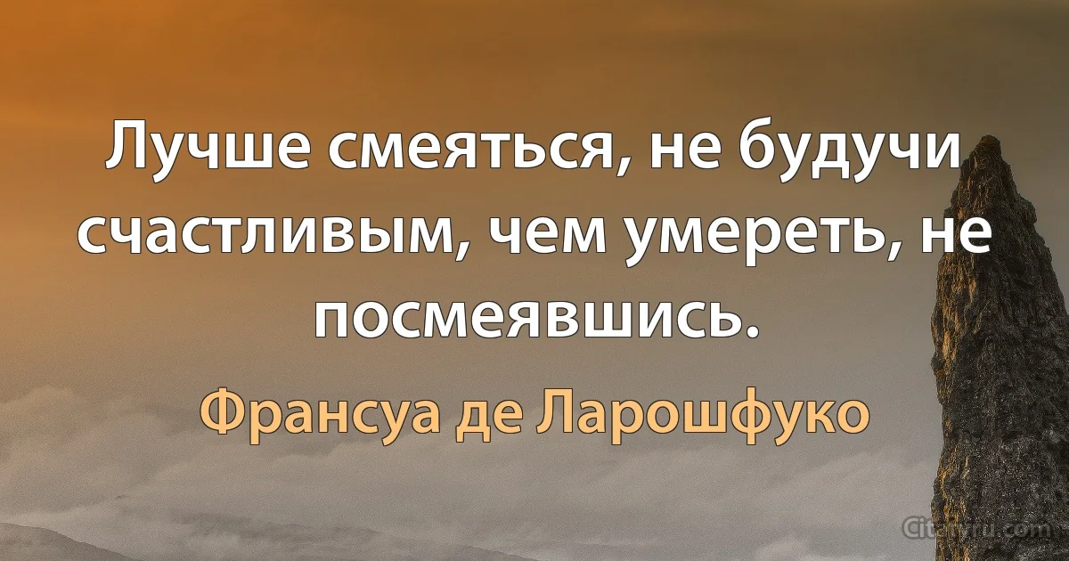 Лучше смеяться, не будучи счастливым, чем умереть, не посмеявшись. (Франсуа де Ларошфуко)