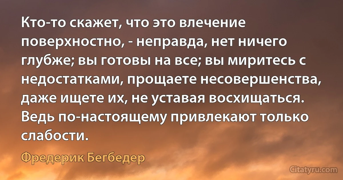 Кто-то скажет, что это влечение поверхностно, - неправда, нет ничего глубже; вы готовы на все; вы миритесь с недостатками, прощаете несовершенства, даже ищете их, не уставая восхищаться. Ведь по-настоящему привлекают только слабости. (Фредерик Бегбедер)