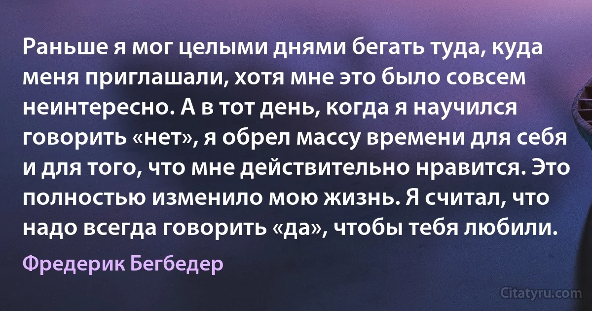 Раньше я мог целыми днями бегать туда, куда меня приглашали, хотя мне это было совсем неинтересно. А в тот день, когда я научился говорить «нет», я обрел массу времени для себя и для того, что мне действительно нравится. Это полностью изменило мою жизнь. Я считал, что надо всегда говорить «да», чтобы тебя любили. (Фредерик Бегбедер)