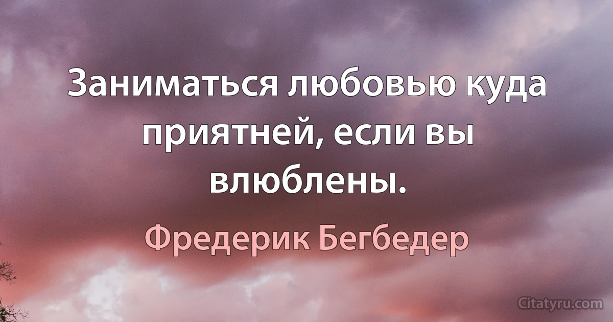 Заниматься любовью куда приятней, если вы влюблены. (Фредерик Бегбедер)