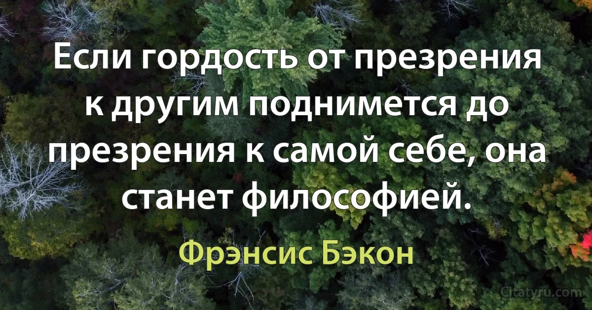 Если гордость от презрения к другим поднимется до презрения к самой себе, она станет философией. (Фрэнсис Бэкон)