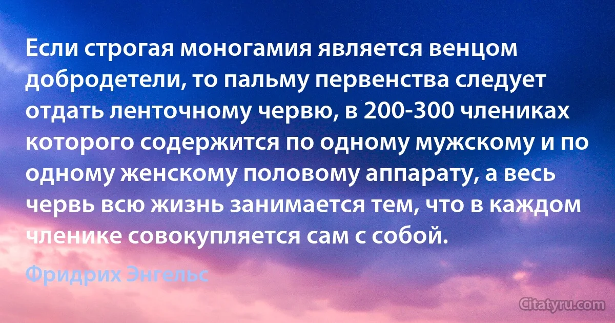 Если строгая моногамия является венцом добродетели, то пальму первенства следует отдать ленточному червю, в 200-300 члениках которого содержится по одному мужскому и по одному женскому половому аппарату, а весь червь всю жизнь занимается тем, что в каждом членике совокупляется сам с собой. (Фридрих Энгельс)