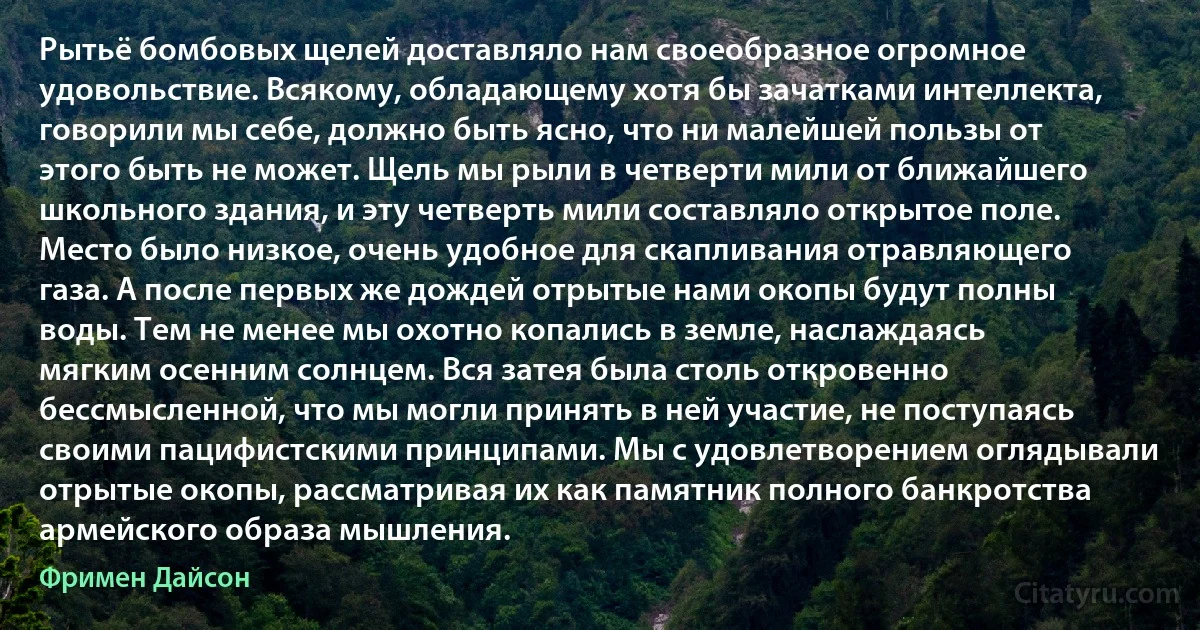 Рытьё бомбовых щелей доставляло нам своеобразное огромное удовольствие. Всякому, обладающему хотя бы зачатками интеллекта, говорили мы себе, должно быть ясно, что ни малейшей пользы от этого быть не может. Щель мы рыли в четверти мили от ближайшего школьного здания, и эту четверть мили составляло открытое поле. Место было низкое, очень удобное для скапливания отравляющего газа. А после первых же дождей отрытые нами окопы будут полны воды. Тем не менее мы охотно копались в земле, наслаждаясь мягким осенним солнцем. Вся затея была столь откровенно бессмысленной, что мы могли принять в ней участие, не поступаясь своими пацифистскими принципами. Мы с удовлетворением оглядывали отрытые окопы, рассматривая их как памятник полного банкротства армейского образа мышления. (Фримен Дайсон)