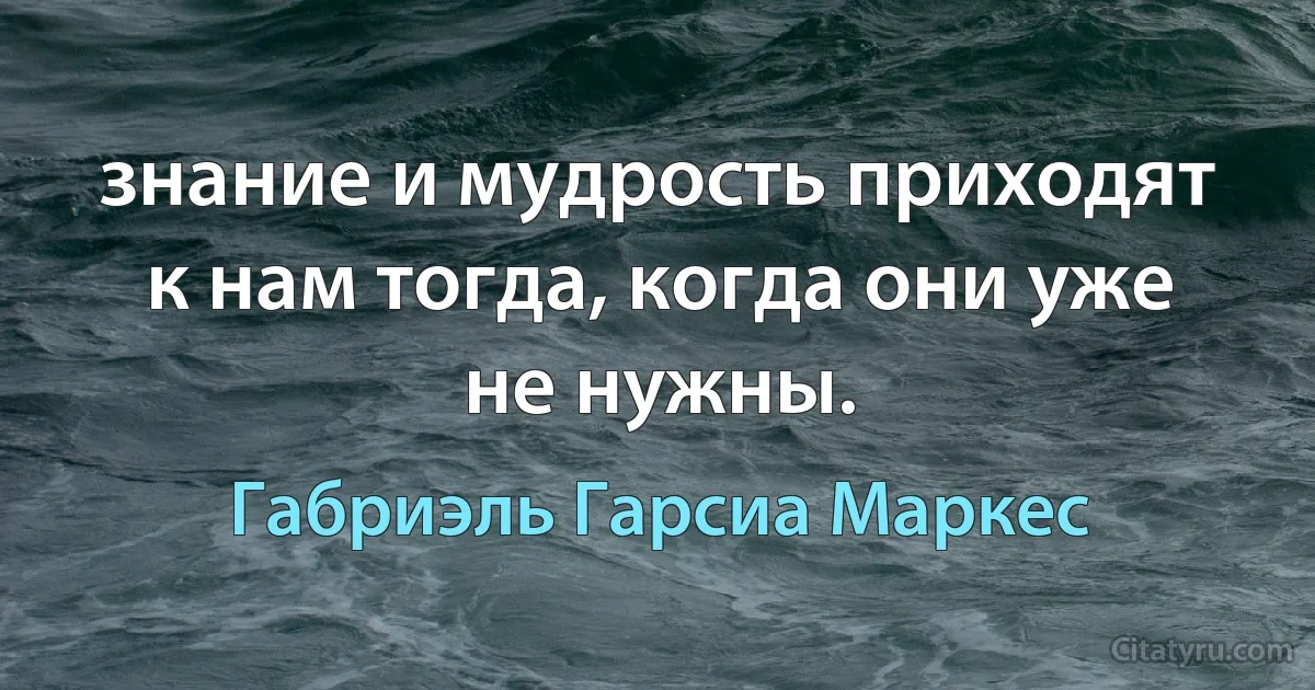 знание и мудрость приходят к нам тогда, когда они уже не нужны. (Габриэль Гарсиа Маркес)