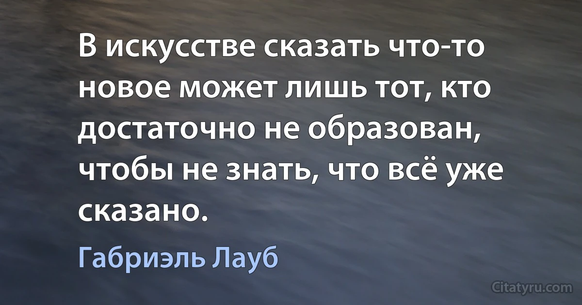 В искусстве сказать что-то новое может лишь тот, кто достаточно не образован, чтобы не знать, что всё уже сказано. (Габриэль Лауб)