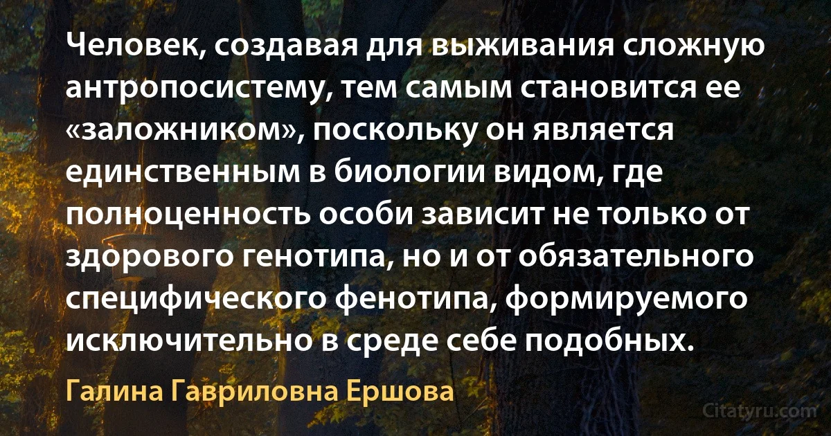 Человек, создавая для выживания сложную антропосистему, тем самым становится ее «заложником», поскольку он является единственным в биологии видом, где полноценность особи зависит не только от здорового генотипа, но и от обязательного специфического фенотипа, формируемого исключительно в среде себе подобных. (Галина Гавриловна Ершова)