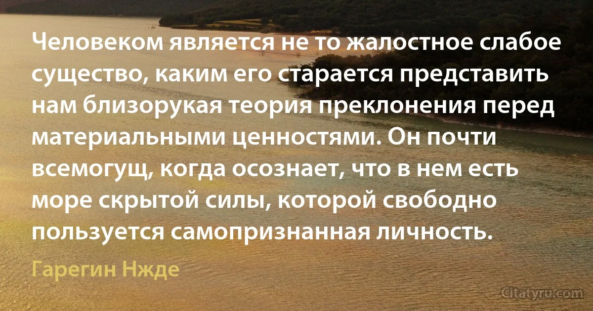 Человеком является не то жалостное слабое существо, каким его старается представить нам близорукая теория преклонения перед материальными ценностями. Он почти всемогущ, когда осознает, что в нем есть море скрытой силы, которой свободно пользуется самопризнанная личность. (Гарегин Нжде)