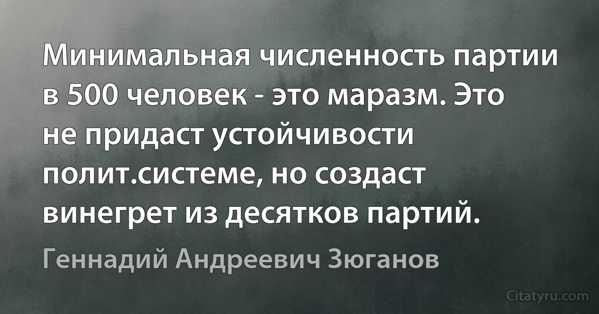 Минимальная численность партии в 500 человек - это маразм. Это не придаст устойчивости полит.системе, но создаст винегрет из десятков партий. (Геннадий Андреевич Зюганов)