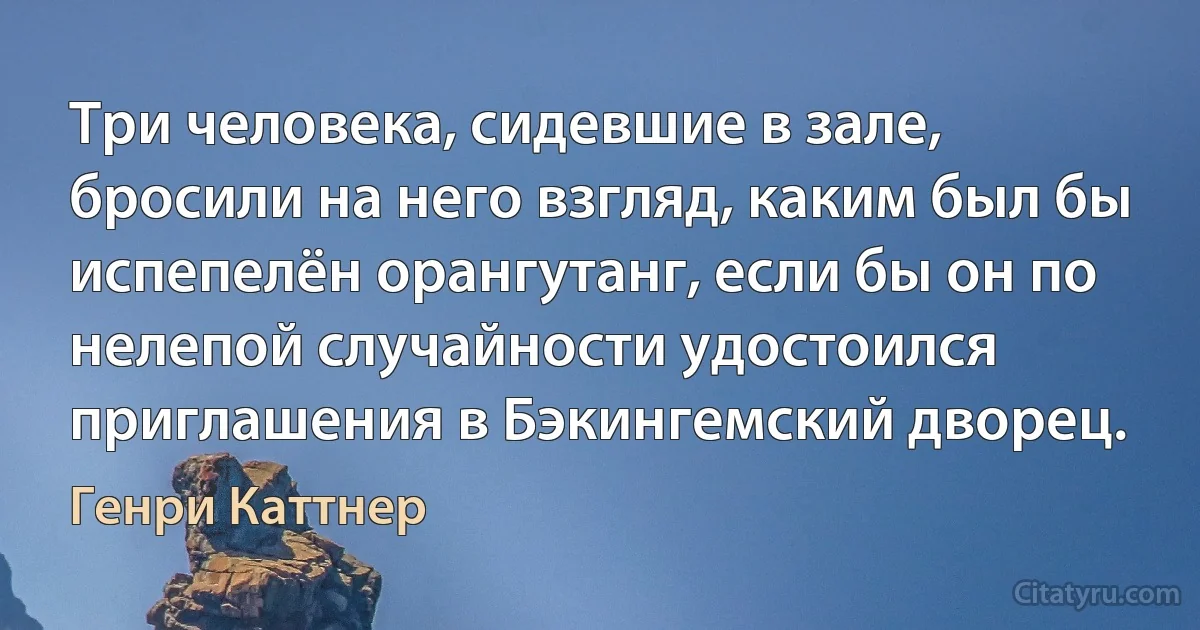 Три человека, сидевшие в зале, бросили на него взгляд, каким был бы испепелён орангутанг, если бы он по нелепой случайности удостоился приглашения в Бэкингемский дворец. (Генри Каттнер)