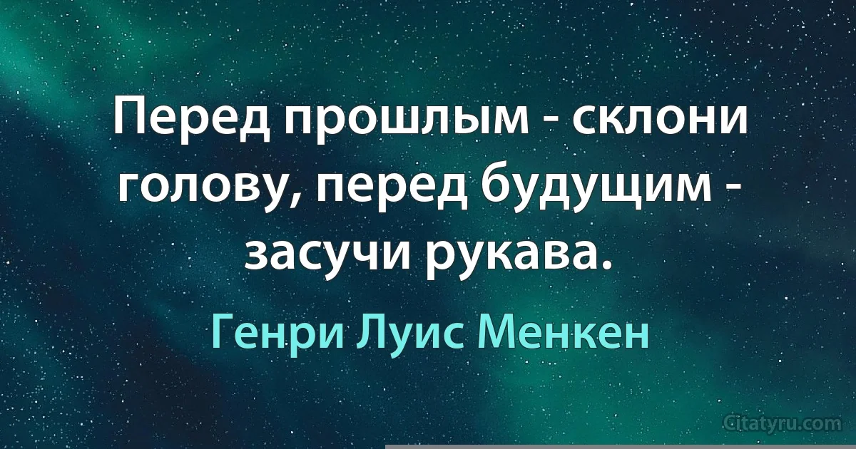 Перед прошлым - склони голову, перед будущим - засучи рукава. (Генри Луис Менкен)