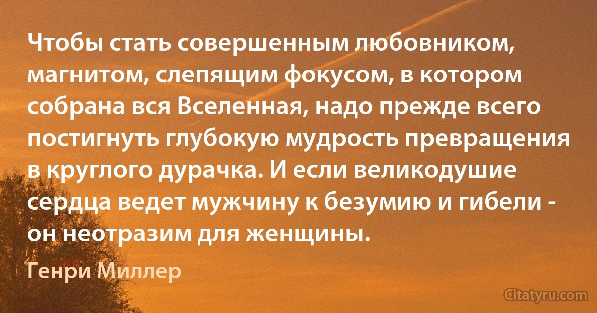 Чтобы стать совершенным любовником, магнитом, слепящим фокусом, в котором собрана вся Вселенная, надо прежде всего постигнуть глубокую мудрость превращения в круглого дурачка. И если великодушие сердца ведет мужчину к безумию и гибели - он неотразим для женщины. (Генри Миллер)