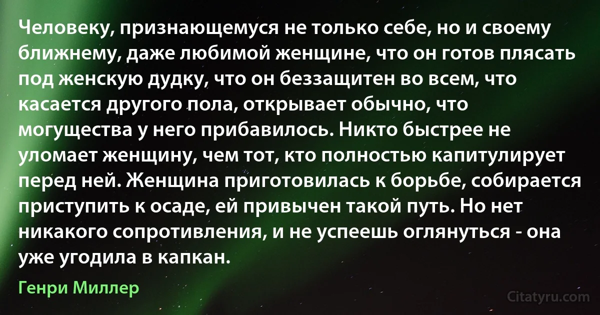 Человеку, признающемуся не только себе, но и своему ближнему, даже любимой женщине, что он готов плясать под женскую дудку, что он беззащитен во всем, что касается другого пола, открывает обычно, что могущества у него прибавилось. Никто быстрее не уломает женщину, чем тот, кто полностью капитулирует перед ней. Женщина приготовилась к борьбе, собирается приступить к осаде, ей привычен такой путь. Но нет никакого сопротивления, и не успеешь оглянуться - она уже угодила в капкан. (Генри Миллер)