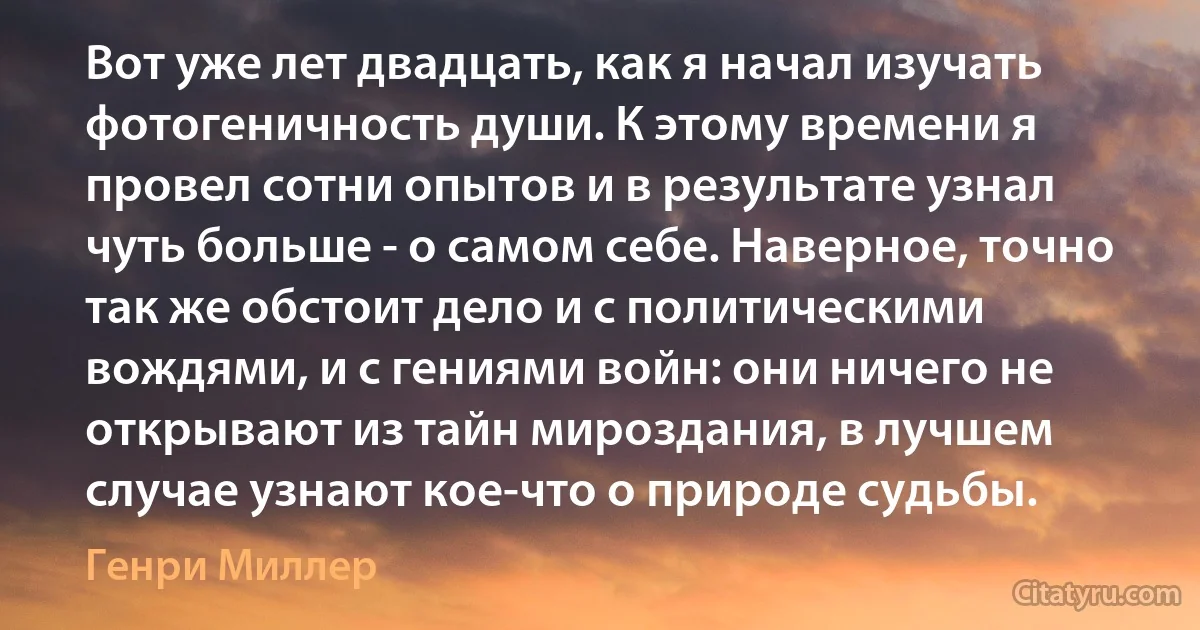 Вот уже лет двадцать, как я начал изучать фотогеничность души. К этому времени я провел сотни опытов и в результате узнал чуть больше - о самом себе. Наверное, точно так же обстоит дело и с политическими вождями, и с гениями войн: они ничего не открывают из тайн мироздания, в лучшем случае узнают кое-что о природе судьбы. (Генри Миллер)