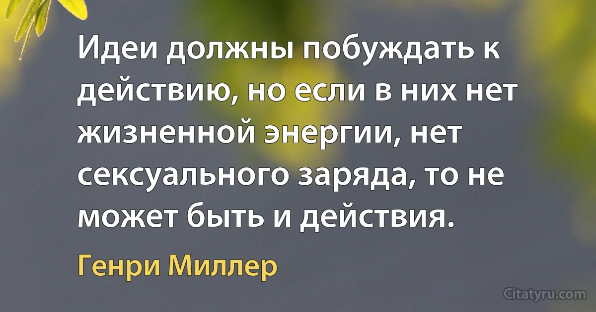 Идеи должны побуждать к действию, но если в них нет жизненной энергии, нет сексуального заряда, то не может быть и действия. (Генри Миллер)