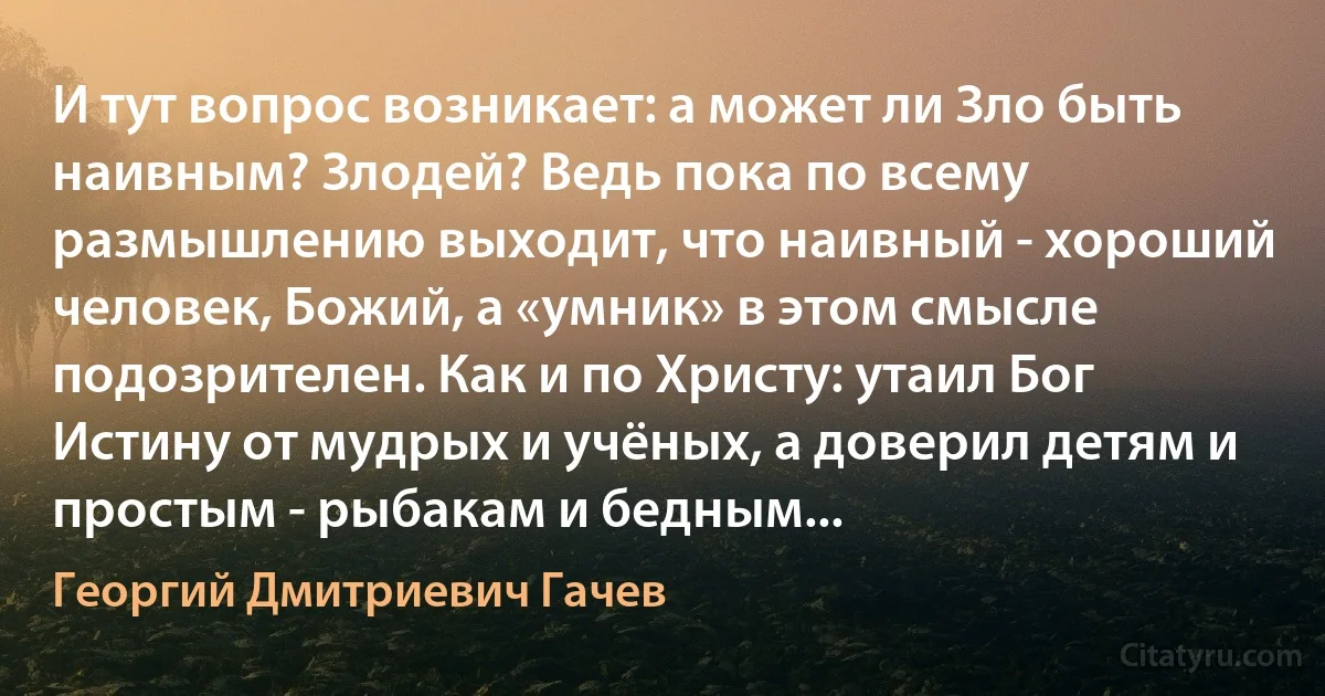 И тут вопрос возникает: а может ли Зло быть наивным? Злодей? Ведь пока по всему размышлению выходит, что наивный - хороший человек, Божий, а «умник» в этом смысле подозрителен. Как и по Христу: утаил Бог Истину от мудрых и учёных, а доверил детям и простым - рыбакам и бедным... (Георгий Дмитриевич Гачев)